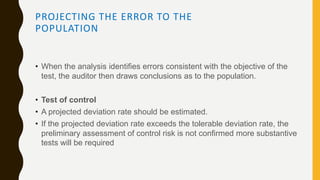 PROJECTING THE ERROR TO THE
POPULATION
• When the analysis identifies errors consistent with the objective of the
test, the auditor then draws conclusions as to the population.
• Test of control
• A projected deviation rate should be estimated.
• If the projected deviation rate exceeds the tolerable deviation rate, the
preliminary assessment of control risk is not confirmed more substantive
tests will be required
 