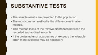 SUBSTANTIVE TESTS
• The sample results are projected to the population.
• The most common method is the difference estimation
method.
• This method looks at the relative differences between the
recorded and audited amounts.
• If the projected error approaches or exceeds the tolerable
error, more evidence may be necessary.
 