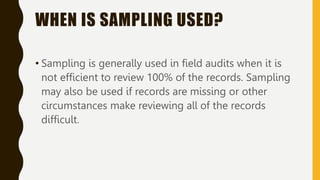 WHEN IS SAMPLING USED?
• Sampling is generally used in field audits when it is
not efficient to review 100% of the records. Sampling
may also be used if records are missing or other
circumstances make reviewing all of the records
difficult.
 