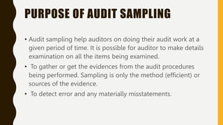 PURPOSE OF AUDIT SAMPLING
• Audit sampling help auditors on doing their audit work at a
given period of time. It is possible for auditor to make details
examination on all the items being examined.
• To gather or get the evidences from the audit procedures
being performed. Sampling is only the method (efficient) or
sources of the evidence.
• To detect error and any materially misstatements.
 