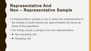 Representative And
Non – Representative Sample
• A representative sample is one in which the characteristics in
the sample of audit interest are approximately the same as
those of the population.
• Two things cause a sample to be non-representative:
• ► Non-sampling risk
• ► Sampling risk
 