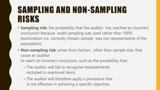 SAMPLING AND NON-SAMPLING
RISKS
• Sampling risk: the probability that the auditor has reached an incorrect
conclusion because audit sampling was used rather than 100%
examination (i.e. correctly chosen sample was not representative of the
population).
• Non-sampling risk: arises from factors, other than sample size, that
cause an auditor
to reach an incorrect conclusion, such as the possiblility that:
– The auditor will fail to recognise misstatements
included in examined items
– The auditor will therefore apply a procedure that
is not effective in achieving a specific objective.
 