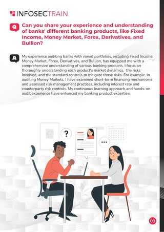 09
My experience auditing banks with varied portfolios, including Fixed Income,
Money Market, Forex, Derivatives, and Bullion, has equipped me with a
comprehensive understanding of various banking products. I focus on
thoroughly understanding each product's market dynamics, the risks
involved, and the standard controls to mitigate those risks. For example, in
auditing Money Markets, I have examined short-term ﬁnancing mechanisms
and assessed risk management practices, including interest rate and
counterparty risk controls. My continuous learning approach and hands-on
audit experience have enhanced my banking product expertise.
Can you share your experience and understanding
of banks' different banking products, like Fixed
Income, Money Market, Forex, Derivatives, and
Bullion?
 