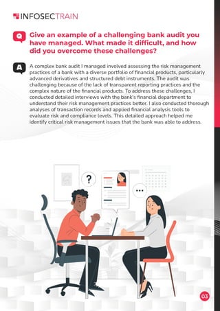 A complex bank audit I managed involved assessing the risk management
practices of a bank with a diverse portfolio of ﬁnancial products, particularly
advanced derivatives and structured debt instruments. The audit was
challenging because of the lack of transparent reporting practices and the
complex nature of the ﬁnancial products. To address these challenges, I
conducted detailed interviews with the bank's ﬁnancial department to
understand their risk management practices better. I also conducted thorough
analyses of transaction records and applied ﬁnancial analysis tools to
evaluate risk and compliance levels. This detailed approach helped me
identify critical risk management issues that the bank was able to address.
03
Give an example of a challenging bank audit you
have managed. What made it difﬁcult, and how
did you overcome these challenges?
 