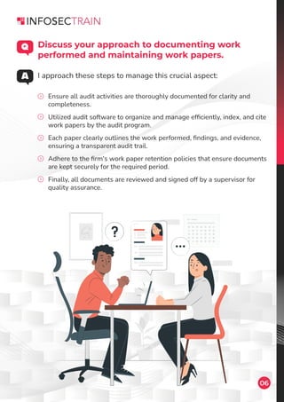 06
Ensure all audit activities are thoroughly documented for clarity and
completeness.
Utilized audit software to organize and manage efﬁciently, index, and cite
work papers by the audit program.
Each paper clearly outlines the work performed, ﬁndings, and evidence,
ensuring a transparent audit trail.
Adhere to the ﬁrm's work paper retention policies that ensure documents
are kept securely for the required period.
Finally, all documents are reviewed and signed off by a supervisor for
quality assurance.
Discuss your approach to documenting work
performed and maintaining work papers.
I approach these steps to manage this crucial aspect:
 