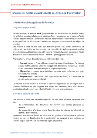 [Audit Sécurité des Systèmes d’Information]




  Chapitre 2 : Mission d’audit sécurité des systèmes d’information



  I- Audit sécurité des systèmes d’information

  1- Qu’est-ce qu’un Audit ?

  En informatique, le terme « Audit (une écoute) » est apparu dans les années 70 et a
  été utilisé de manière relativement aléatoire. Nous considérons par la suite un "audit
  sécurité de l’information" comme une mission d'évaluation de conformité par rapport
  à une politique de sécurité ou à défaut par rapport à un ensemble de règles de
  sécurité.
  Une mission d'audit ne peut ainsi être réalisée que si l'on a défini auparavant un
  référentiel, c'est-à-dire en l'occurrence, un ensemble de règles organisationnelles,
  procédurales ou/et techniques de référence. Ce référentiel permet au cours de l'audit
  d'évaluer le niveau de sécurité réel du " terrain " par rapport à une cible.

  Pour évaluer le niveau de conformité, ce référentiel doit être :

          - Complet (mesurer l'ensemble des caractéristiques : il ne doit pas s'arrêter au
          niveau système, réseau, télécoms ou applicatif, de manière exclusive, de même,
          il doit couvrir des points techniques et organisationnels) ;
          - Homogène : chaque caractéristique mesurée doit présenter un poids
          cohérent avec le tout ;
          - Pragmatique : c'est-à-dire, aisé à quantifier (qualifier) et à contrôler. Ce
          dernier point est souvent négligé.

  La mission d'audit consiste à mesurer le niveau d'application de ces règles sur le
  système d'information par rapport aux règles qui devraient être effectivement
  appliquées selon les processus édictés. L'audit est avant tout un constat.

  2- Rôles et objectifs de l’audit

  Une mission d’audit vise différents objectifs. En effet nous pouvons énumérer à ce
  titre :
          -La détermination des déviations par rapport aux bonnes pratiques de
          sécurité.
          -La proposition d’actions visant l'amélioration du niveau de sécurité du
          système d’information.
  Egalement, une mission d’audit de sécurité d’un système d’information se présente
  comme un moyen d'évaluation de la conformité par rapport à une politique de
  sécurité ou par rapport à un ensemble de règles de sécurité.




LICENCE PROFESSIONNELLE - ADMINISTRATION DE SYSTÈMES INFORMATIQUES                           9
 