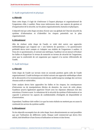 [Audit Sécurité des Systèmes d’Information]




  3- Audit organisationnel et physique

  a. Objectifs

  Dans cette étape, il s’agit de s’intéresser à l’aspect physique et organisationnel de
  l’organisme cible, à auditer. Nous nous intéressons donc aux aspects de gestion et
  d’organisation de la sécurité, sur les plans organisationnels, humains et physiques.

  L’objectif visé par cette étape est donc d’avoir une vue globale de l´état de sécurité du
  système d´information et d´identifier les risques potentiels sur le plan
  organisationnel.

  b. Déroulement

  Afin de réaliser cette étape de l’audit, ce volet doit suivre une approche
  méthodologique qui s’appuie sur « une batterie de questions ». Ce questionnaire
  préétabli devra tenir compte et s’adapter aux réalités de l’organisme à auditer. A
  l’issu de ce questionnaire, et suivant une métrique, l’auditeur est en mesure d’évaluer
  les failles et d’apprécier le niveau de maturité en termes de sécurité de l’organisme,
  ainsi que la conformité de cet organisme par rapport à la norme référentielle de
  l’audit.

  4- Audit technique

  a. Objectifs

  Cette étape de l’audit sur terrain vient en seconde position après celle de l’audit
  organisationnel. L’audit technique est réalisé suivant une approche méthodique allant
  de la découverte et la reconnaissance du réseau audité jusqu’au sondage des services
  réseaux actifs et vulnérables.

  Cette analyse devra faire apparaître les failles et les risques, les conséquences
  d’intrusions ou de manipulations illicites de données. Au cours de cette phase,
  l’auditeur pourra également apprécier l’écart avec les réponses obtenues lors des
  entretiens. Il testera aussi la robustesse de la sécurité du système d’information et sa
  capacité à préserver les aspects de confidentialité, d’intégrité, de disponibilité et
  d’autorisation.

  Cependant, l’auditeur doit veiller à ce que les tests réalisés ne mettent pas en cause la
  continuité de service du système audité.

  b. Déroulement

  Vu les objectifs escomptés lors de cette étape, leurs aboutissements ne sont possibles
  que par l’utilisation de différents outils. Chaque outil commercial qui devra être
  utilisé, doit bénéficier d’une licence d’utilisation en bonne et due forme.




LICENCE PROFESSIONNELLE - ADMINISTRATION DE SYSTÈMES INFORMATIQUES                            12
 