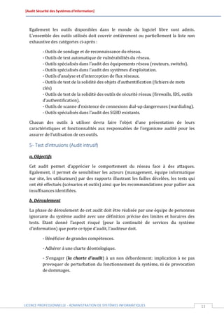 [Audit Sécurité des Systèmes d’Information]




  Egalement les outils disponibles dans le monde du logiciel libre sont admis.
  L’ensemble des outils utilisés doit couvrir entièrement ou partiellement la liste non
  exhaustive des catégories ci-après :

          - Outils de sondage et de reconnaissance du réseau.
          - Outils de test automatique de vulnérabilités du réseau.
          - Outils spécialisés dans l’audit des équipements réseau (routeurs, switchs).
          - Outils spécialisés dans l’audit des systèmes d’exploitation.
          - Outils d’analyse et d’interception de flux réseaux.
          - Outils de test de la solidité des objets d’authentification (fichiers de mots
          clés)
          - Outils de test de la solidité des outils de sécurité réseau (firewalls, IDS, outils
          d’authentification).
          - Outils de scanne d’existence de connexions dial-up dangereuses (wardialing).
          - Outils spécialisés dans l’audit des SGBD existants.

  Chacun des outils à utiliser devra faire l’objet d’une présentation de leurs
  caractéristiques et fonctionnalités aux responsables de l’organisme audité pour les
  assurer de l’utilisation de ces outils.

  5- Test d’intrusions (Audit intrusif)

  a. Objectifs

  Cet audit permet d’apprécier le comportement du réseau face à des attaques.
  Egalement, il permet de sensibiliser les acteurs (management, équipe informatique
  sur site, les utilisateurs) par des rapports illustrant les failles décelées, les tests qui
  ont été effectués (scénarios et outils) ainsi que les recommandations pour pallier aux
  insuffisances identifiées.

  b. Déroulement

  La phase de déroulement de cet audit doit être réalisée par une équipe de personnes
  ignorante du système audité avec une définition précise des limites et horaires des
  tests. Etant donné l’aspect risqué (pour la continuité de services du système
  d’information) que porte ce type d’audit, l’auditeur doit.

          - Bénéficier de grandes compétences.

          - Adhérer á une charte déontologique.

          - S’engager (la charte d’audit) à un non débordement: implication à ne pas
          provoquer de perturbation du fonctionnement du système, ni de provocation
          de dommages.




LICENCE PROFESSIONNELLE - ADMINISTRATION DE SYSTÈMES INFORMATIQUES                                13
 