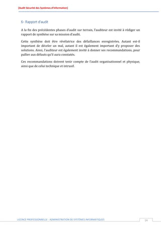 [Audit Sécurité des Systèmes d’Information]




  6- Rapport d’audit

  A la fin des précédentes phases d’audit sur terrain, l’auditeur est invité à rédiger un
  rapport de synthèse sur sa mission d’audit.

  Cette synthèse doit être révélatrice des défaillances enregistrées. Autant est-il
  important de déceler un mal, autant il est également important d’y proposer des
  solutions. Ainsi, l’auditeur est également invité à donner ses recommandations, pour
  pallier aux défauts qu’il aura constatés.

  Ces recommandations doivent tenir compte de l’audit organisationnel et physique,
  ainsi que de celui technique et intrusif.




LICENCE PROFESSIONNELLE - ADMINISTRATION DE SYSTÈMES INFORMATIQUES                          14
 