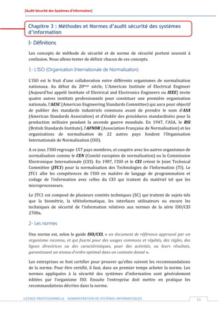 [Audit Sécurité des Systèmes d’Information]



  Chapitre 3 : Méthodes et Normes d’audit sécurité des systèmes
  d’information

  I- Définitions
  Les concepts de méthode de sécurité et de norme de sécurité portent souvent à
  confusion. Nous allons tenter de définir chacun de ces concepts.

  1- L’ISO (Organisation Internationale de Normalisation)

  L’ISO est le fruit d’une collaboration entre différents organismes de normalisation
  nationaux. Au début du 20ème siècle, L’American Institute of Electrical Engineer
  (Aujourd’hui appelé Institute of Electrical and Electronics Engineers ou IEEE) invite
  quatre autres instituts professionnels pour constituer une première organisation
  nationale, l’AESC (American Engineering Standards Committee) qui aura pour objectif
  de publier des standards industriels communs avant de prendre le nom d’ASA
  (American Standards Association) et d’établir des procédures standardisées pour la
  production militaire pendant la seconde guerre mondiale. En 1947, l’ASA, le BSI
  (British Standards Institute), l’AFNOR (Association Française de Normalisation) et les
  organisations de normalisation de 22 autres pays fondent l’Organisation
  Internationale de Normalisation (ISO).

  A ce jour, l’ISO regroupe 157 pays membres, et coopère avec les autres organismes de
  normalisation comme le CEN (Comité européen de normalisation) ou la Commission
  Electronique Internationale (CEI). En 1987, l’ISO et le CEI créent le Joint Technical
  Committee (JTC1) pour la normalisation des Technologies de l’Information (TI). Le
  JTC1 allie les compétences de l’ISO en matière de langage de programmation et
  codage de l’information avec celles du CEI qui traitent du matériel tel que les
  microprocesseurs.

  Le JTC1 est composé de plusieurs comités techniques (SC) qui traitent de sujets tels
  que la biométrie, la téléinformatique, les interfaces utilisateurs ou encore les
  techniques de sécurité de l’information relatives aux normes de la série ISO/CEI
  2700x.

  2- Les normes

  Une norme est, selon le guide ISO/CEI, « un document de référence approuvé par un
  organisme reconnu, et qui fourni pour des usages communs et répétés, des règles, des
  lignes directrices ou des caractéristiques, pour des activités, ou leurs résultats,
  garantissant un niveau d’ordre optimal dans un contexte donné ».

  Les entreprises se font certifier pour prouver qu’elles suivent les recommandations
  de la norme. Pour être certifié, il faut, dans un premier temps acheter la norme. Les
  normes appliquées à la sécurité des systèmes d’information sont généralement
  éditées par l’organisme ISO. Ensuite l’entreprise doit mettre en pratique les
  recommandations décrites dans la norme.

LICENCE PROFESSIONNELLE - ADMINISTRATION DE SYSTÈMES INFORMATIQUES                         15
 