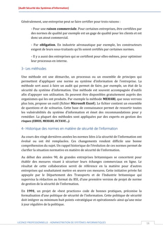 [Audit Sécurité des Systèmes d’Information]




  Généralement, une entreprise peut se faire certifier pour trois raisons :

          - Pour une raison commerciale. Pour certaines entreprises, être certifiées par
          des normes de qualité par exemple est un gage de qualité pour les clients et est
          donc un atout commercial.

          - Par obligation. En industrie aéronautique par exemple, les constructeurs
          exigent de leurs sous-traitants qu’ils soient certifiés par certaines normes.

          - Il y a aussi des entreprises qui se certifient pour elles-mêmes, pour optimiser
          leur processus en interne.

  3- Les méthodes

  Une méthode est une démarche, un processus ou un ensemble de principes qui
  permettent d’appliquer une norme au système d’information de l’entreprise. La
  méthode sert aussi à faire un audit qui permet de faire, par exemple, un état de la
  sécurité du système d’information. Une méthode est souvent accompagnée d’outils
  afin d’appuyer son utilisation. Ils peuvent être disponibles gratuitement auprès des
  organismes qui les ont produits. Par exemple la méthode MEHARI, que nous verrons
  plus loin, propose un outil (fichier Microsoft Excel). Le fichier contient un ensemble
  de questions et de scénarios. Cette base de connaissance permet de ressortir toutes
  les vulnérabilités du système d’information et émet des recommandations pour y
  remédier. La plupart des méthodes sont appliquées par des experts en gestion des
  risques (EBIOS, MEHARI, OCTAVE…).

  4- Historique des normes en matière de sécurité de l’information

  Au cours des vingt dernières années les normes liées à la sécurité de l’information ont
  évolué ou ont été remplacées. Ces changements rendent difficile une bonne
  compréhension du sujet. Un rappel historique de l’évolution de ces normes permet de
  clarifier la situation normative en matière de sécurité de l’information.

  Au début des années 90, de grandes entreprises britanniques se concertent pour
  établir des mesures visant à sécuriser leurs échanges commerciaux en ligne. Le
  résultat de cette collaboration servit de référence en la matière pour d’autres
  entreprises qui souhaitaient mettre en œuvre ces mesures. Cette initiative privée fut
  appuyée par le Département des Transports et de l’Industrie britannique qui
  supervisa la rédaction au format du BSI, d’une première version de projet de norme
  de gestion de la sécurité de l’information.

  En 1991, un projet de «best practices» code de bonnes pratiques, préconise la
  formalisation d’une politique de sécurité de l’information. Cette politique de sécurité
  doit intégrer au minimum huit points «stratégique et opérationnel» ainsi qu’une mise
  à jour régulière de la politique.




LICENCE PROFESSIONNELLE - ADMINISTRATION DE SYSTÈMES INFORMATIQUES                            16
 