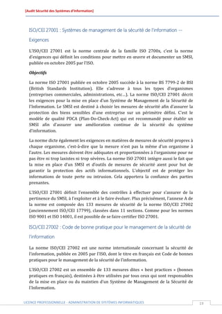 [Audit Sécurité des Systèmes d’Information]




  ISO/CEI 27001 : Systèmes de management de la sécurité de l'information --

  Exigences

  L'ISO/CEI 27001 est la norme centrale de la famille ISO 2700x, c'est la norme
  d'exigences qui définit les conditions pour mettre en œuvre et documenter un SMSI,
  publiée en octobre 2005 par l'ISO.

  Objectifs

  La norme ISO 27001 publiée en octobre 2005 succède à la norme BS 7799-2 de BSI
  (British Standards Institution). Elle s’adresse à tous les types d’organismes
  (entreprises commerciales, administrations, etc…). La norme ISO/CEI 27001 décrit
  les exigences pour la mise en place d'un Système de Management de la Sécurité de
  l'Information. Le SMSI est destiné à choisir les mesures de sécurité afin d'assurer la
  protection des biens sensibles d'une entreprise sur un périmètre défini. C'est le
  modèle de qualité PDCA (Plan-Do-Check-Act) qui est recommandé pour établir un
  SMSI afin d'assurer une amélioration continue de la sécurité du système
  d'information.

  La norme dicte également les exigences en matières de mesures de sécurité propres à
  chaque organisme, c’est-à-dire que la mesure n’est pas la même d’un organisme à
  l’autre. Les mesures doivent être adéquates et proportionnées à l’organisme pour ne
  pas être ni trop laxistes ni trop sévères. La norme ISO 27001 intègre aussi le fait que
  la mise en place d’un SMSI et d’outils de mesures de sécurité aient pour but de
  garantir la protection des actifs informationnels. L’objectif est de protéger les
  informations de toute perte ou intrusion. Cela apportera la confiance des parties
  prenantes.

  L'ISO/CEI 27001 définit l'ensemble des contrôles à effectuer pour s'assurer de la
  pertinence du SMSI, à l'exploiter et à le faire évoluer. Plus précisément, l'annexe A de
  la norme est composée des 133 mesures de sécurité de la norme ISO/CEI 27002
  (anciennement ISO/CEI 17799), classées dans 11 sections. Comme pour les normes
  ISO 9001 et ISO 14001, il est possible de se faire certifier ISO 27001.

  ISO/CEI 27002 : Code de bonne pratique pour le management de la sécurité de
  l'information

  La norme ISO/CEI 27002 est une norme internationale concernant la sécurité de
  l'information, publiée en 2005 par l'ISO, dont le titre en français est Code de bonnes
  pratiques pour le management de la sécurité de l’information.

  L'ISO/CEI 27002 est un ensemble de 133 mesures dites « best practices » (bonnes
  pratiques en français), destinées à être utilisées par tous ceux qui sont responsables
  de la mise en place ou du maintien d'un Système de Management de la Sécurité de
  l'Information.


LICENCE PROFESSIONNELLE - ADMINISTRATION DE SYSTÈMES INFORMATIQUES                           19
 