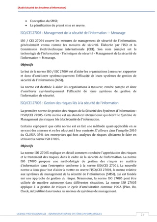 [Audit Sécurité des Systèmes d’Information]




         Conception du SMSI;
         La planification du projet mise en œuvre.

  ISO/CEI 27004 : Management de la sécurité de l'information -- Mesurage

  ISO / CEI 27004 couvre les mesures de management de sécurité de l'information,
  généralement connu comme les mesures de sécurité. Élaborée par l’ISO et la
  Commission électrotechnique internationale (CEI). Son nom complet est la
  technologie de l'information - Techniques de sécurité - Management de la sécurité de
  l'information -- Mesurage.

  Objectifs

  Le but de la norme ISO / IEC 27004 est d'aider les organisations à mesurer, rapporter
  et donc d'améliorer systématiquement l'efficacité de leurs systèmes de gestion de
  sécurité de l'information (SGSI).

  La norme est destinée à aider les organisations à mesurer, rendre compte et donc
  d'améliorer systématiquement l'efficacité de leurs systèmes de gestion de
  l'information de sécurité.

  ISO/CEI 27005 : Gestion des risques liés à la sécurité de l'information

  La première norme de gestion des risques de la Sécurité des Systèmes d'Information :
  l'ISO/CEI 27005. Cette norme est un standard international qui décrit le Système de
  Management des risques liés à la Sécurité de l'information.

  Certains expliquent que cette norme est en fait une méthode quasi-applicable en se
  servant des annexes et en les adaptant à leur contexte. D'ailleurs dans l'enquête 2010
  du CLUSIF, 35% des entreprises qui font analyses de risques déclarent le faire en
  utilisant la norme ISO 27005.

  Objectifs

  La norme ISO 27005 explique en détail comment conduire l'appréciation des risques
  et le traitement des risques, dans le cadre de la sécurité de l'information. La norme
  ISO 27005 propose une méthodologie de gestion des risques en matière
  d'information dans l'entreprise conforme à la norme ISO/CEI 27001. La nouvelle
  norme a donc pour but d’aider à mettre en œuvre l’ISO/CEI 27001, la norme relative
  aux systèmes de management de la sécurité de l’information (SMSI), qui est fondée
  sur une approche de gestion du risque. Néanmoins, la norme ISO 27005 peut être
  utilisée de manière autonome dans différentes situations. La norme ISO 27005
  applique à la gestion de risques le cycle d'amélioration continue PDCA (Plan, Do,
  Check, Act) utilisé dans toutes les normes de systèmes de management.




LICENCE PROFESSIONNELLE - ADMINISTRATION DE SYSTÈMES INFORMATIQUES                         21
 