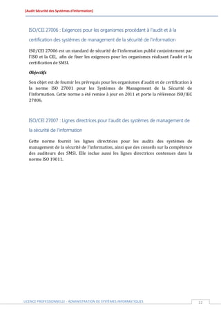 [Audit Sécurité des Systèmes d’Information]




  ISO/CEI 27006 : Exigences pour les organismes procédant à l'audit et à la

  certification des systèmes de management de la sécurité de l'information

  ISO/CEI 27006 est un standard de sécurité de l'information publié conjointement par
  l'ISO et la CEI, afin de fixer les exigences pour les organismes réalisant l'audit et la
  certification de SMSI.

  Objectifs

  Son objet est de fournir les prérequis pour les organismes d'audit et de certification à
  la norme ISO 27001 pour les Systèmes de Management de la Sécurité de
  l'Information. Cette norme a été remise à jour en 2011 et porte la référence ISO/IEC
  27006.



  ISO/CEI 27007 : Lignes directrices pour l'audit des systèmes de management de

  la sécurité de l'information

  Cette norme fournit les lignes directrices pour les audits des systèmes de
  management de la sécurité de l'information, ainsi que des conseils sur la compétence
  des auditeurs des SMSI. Elle inclue aussi les lignes directrices contenues dans la
  norme ISO 19011.




LICENCE PROFESSIONNELLE - ADMINISTRATION DE SYSTÈMES INFORMATIQUES                           22
 