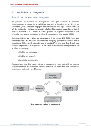 [Audit Sécurité des Systèmes d’Information]




  III-    Les Système de Management

  1- Le principe des systèmes de management

  Le principe de système de management n’est pas nouveau. Il concerne
  historiquement le monde de la qualité, surtout dans le domaine des services et de
  l’industrie. Qui n’a jamais vu un papier à en-tête avec un petit logo « certifié ISO 9001
  » ? Qui n’a jamais croisé une camionnette affichant fièrement un autocollant « Société
  certifiée ISO 9001 » ? La norme ISO 9001 précise les exigences auxquelles il faut
  répondre pour mettre en place un système de management de la qualité (SMQ).

  Comment définir un système de management ? La norme ISO 9000 (à ne pas
  confondre avec l’ISO 9001 que nous venons d’évoquer) apporte une réponse à cette
  question en définissant les principes de la qualité. C’est ainsi que dans la rubrique
  intitulée « Système de management », il est dit qu’un système de management est un
  système permettant :

          • d’établir une politique ;

          • d’établir des objectifs ;

          • d’atteindre ces objectifs.

  Nous pouvons ainsi dire qu’un système de management est un ensemble de mesures
  organisationnelles et techniques visant à atteindre un objectif et, une fois celui-ci
  atteint, à s’y tenir, voire à le dépasser.




                               Le processus du système de management




LICENCE PROFESSIONNELLE - ADMINISTRATION DE SYSTÈMES INFORMATIQUES                            23
 