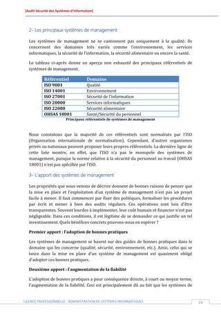 [Audit Sécurité des Systèmes d’Information]




  2- Les principaux systèmes de management

  Les systèmes de management ne se cantonnent pas uniquement à la qualité. Ils
  concernent des domaines très variés comme l’environnement, les services
  informatiques, la sécurité de l’information, la sécurité alimentaire ou encore la santé.

  Le tableau ci-après donne un aperçu non exhaustif des principaux référentiels de
  systèmes de management.

            Référentiel               Domaine
            ISO 9001                  Qualité
            ISO 14001                 Environnement
            ISO 27001                 Sécurité de l’information
            ISO 20000                 Services informatiques
            ISO 22000                 Sécurité alimentaire
            OHSAS 18001               Santé/Sécurité du personnel
                         Principaux référentiels de systèmes de management



  Nous constatons que la majorité de ces référentiels sont normalisés par l’ISO
  (Organisation internationale de normalisation). Cependant, d’autres organismes
  privés ou nationaux peuvent proposer leurs propres référentiels. La dernière ligne de
  cette liste montre, en effet, que l’ISO n’a pas le monopole des systèmes de
  management, puisque la norme relative à la sécurité du personnel au travail (OHSAS
  18001) n’est pas spécifiée par l’ISO.

  3- L’apport des systèmes de management

  Les propriétés que nous venons de décrire donnent de bonnes raisons de penser que
  la mise en place et l’exploitation d’un système de management n’est pas un projet
  facile à mener. Il faut commencer par fixer des politiques, formaliser les procédures
  par écrit et mener à bien des audits réguliers. Ces opérations sont loin d’être
  transparentes. Souvent lourdes à implémenter, leur coût humain et financier n’est pas
  négligeable. Dans ces conditions, il est légitime de se demander ce qui justifie un tel
  investissement. Quels bénéfices concrets pouvons-nous en espérer ?

  Premier apport : l’adoption de bonnes pratiques

  Les systèmes de management se basent sur des guides de bonnes pratiques dans le
  domaine qui les concerne (qualité, sécurité, environnement, etc.). Ainsi, celui qui se
  lance dans la mise en place d’un système de management est quasiment obligé
  d’adopter ces bonnes pratiques.

  Deuxième apport : l’augmentation de la fiabilité

  L’adoption de bonnes pratiques a pour conséquence directe, à court ou moyen terme,
  l’augmentation de la fiabilité. Ceci est principalement dû au fait que les systèmes de


LICENCE PROFESSIONNELLE - ADMINISTRATION DE SYSTÈMES INFORMATIQUES                           24
 
