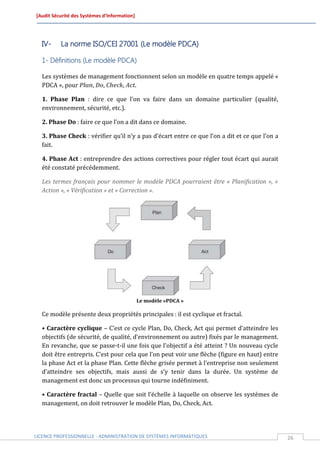 [Audit Sécurité des Systèmes d’Information]




  IV-     La norme ISO/CEI 27001 (Le modèle PDCA)

  1- Définitions (Le modèle PDCA)

  Les systèmes de management fonctionnent selon un modèle en quatre temps appelé «
  PDCA », pour Plan, Do, Check, Act.

  1. Phase Plan : dire ce que l’on va faire dans un domaine particulier (qualité,
  environnement, sécurité, etc.).

  2. Phase Do : faire ce que l’on a dit dans ce domaine.

  3. Phase Check : vérifier qu’il n’y a pas d’écart entre ce que l’on a dit et ce que l’on a
  fait.

  4. Phase Act : entreprendre des actions correctives pour régler tout écart qui aurait
  été constaté précédemment.

  Les termes français pour nommer le modèle PDCA pourraient être « Planification », «
  Action », « Vérification » et « Correction ».




                                              Le modèle «PDCA »

  Ce modèle présente deux propriétés principales : il est cyclique et fractal.

  • Caractère cyclique – C’est ce cycle Plan, Do, Check, Act qui permet d’atteindre les
  objectifs (de sécurité, de qualité, d’environnement ou autre) fixés par le management.
  En revanche, que se passe-t-il une fois que l’objectif a été atteint ? Un nouveau cycle
  doit être entrepris. C’est pour cela que l’on peut voir une flèche (figure en haut) entre
  la phase Act et la phase Plan. Cette flèche grisée permet à l’entreprise non seulement
  d’atteindre ses objectifs, mais aussi de s’y tenir dans la durée. Un système de
  management est donc un processus qui tourne indéfiniment.

  • Caractère fractal – Quelle que soit l’échelle à laquelle on observe les systèmes de
  management, on doit retrouver le modèle Plan, Do, Check, Act.




LICENCE PROFESSIONNELLE - ADMINISTRATION DE SYSTÈMES INFORMATIQUES                             26
 