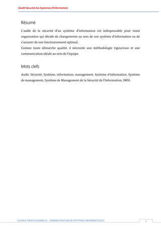 [Audit Sécurité des Systèmes d’Information]




  Résumé
  L’audit de la sécurité d’un système d’information est indispensable pour toute
  organisation qui décide de changements au sein de son système d’information ou de
  s’assurer de son fonctionnement optimal.
  Comme toute démarche qualité, il nécessite une méthodologie rigoureuse et une
  communication idéale au sein de l’équipe.



  Mots clefs
  Audit, Sécurité, Système, information, management, Système d’information, Système
  de management, Système de Management de la Sécurité de l’Information, SMSI.




LICENCE PROFESSIONNELLE - ADMINISTRATION DE SYSTÈMES INFORMATIQUES                    2
 