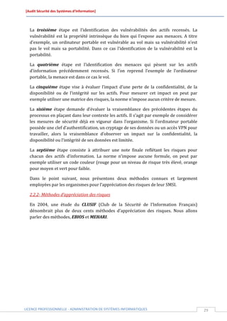 [Audit Sécurité des Systèmes d’Information]




  La troisième étape est l’identification des vulnérabilités des actifs recensés. La
  vulnérabilité est la propriété intrinsèque du bien qui l’expose aux menaces. A titre
  d’exemple, un ordinateur portable est vulnérable au vol mais sa vulnérabilité n’est
  pas le vol mais sa portabilité. Dans ce cas l’identification de la vulnérabilité est la
  portabilité.

  La quatrième étape est l’identification des menaces qui pèsent sur les actifs
  d’information précédemment recensés. Si l’on reprend l’exemple de l’ordinateur
  portable, la menace est dans ce cas le vol.

  La cinquième étape vise à évaluer l’impact d’une perte de la confidentialité, de la
  disponibilité ou de l’intégrité sur les actifs. Pour mesurer cet impact on peut par
  exemple utiliser une matrice des risques, la norme n’impose aucun critère de mesure.

  La sixième étape demande d’évaluer la vraisemblance des précédentes étapes du
  processus en plaçant dans leur contexte les actifs. Il s’agit par exemple de considérer
  les mesures de sécurité déjà en vigueur dans l’organisme. Si l’ordinateur portable
  possède une clef d’authentification, un cryptage de ses données ou un accès VPN pour
  travailler, alors la vraisemblance d’observer un impact sur la confidentialité, la
  disponibilité ou l’intégrité de ses données est limitée.

  La septième étape consiste à attribuer une note finale reflétant les risques pour
  chacun des actifs d’information. La norme n’impose aucune formule, on peut par
  exemple utiliser un code couleur (rouge pour un niveau de risque très élevé, orange
  pour moyen et vert pour faible.

  Dans le point suivant, nous présentons deux méthodes connues et largement
  employées par les organismes pour l’appréciation des risques de leur SMSI.

  2.2.2- Méthodes d’appréciation des risques

  En 2004, une étude du CLUSIF (Club de la Sécurité de l’Information Français)
  dénombrait plus de deux cents méthodes d’appréciation des risques. Nous allons
  parler des méthodes, EBIOS et MEHARI.




LICENCE PROFESSIONNELLE - ADMINISTRATION DE SYSTÈMES INFORMATIQUES                          29
 