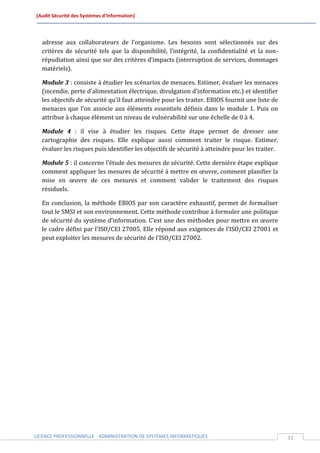 [Audit Sécurité des Systèmes d’Information]




  adresse aux collaborateurs de l’organisme. Les besoins sont sélectionnés sur des
  critères de sécurité tels que la disponibilité, l’intégrité, la confidentialité et la non-
  répudiation ainsi que sur des critères d’impacts (interruption de services, dommages
  matériels).

  Module 3 : consiste à étudier les scénarios de menaces. Estimer, évaluer les menaces
  (incendie, perte d’alimentation électrique, divulgation d’information etc.) et identifier
  les objectifs de sécurité qu'il faut atteindre pour les traiter. EBIOS fournit une liste de
  menaces que l’on associe aux éléments essentiels définis dans le module 1. Puis on
  attribue à chaque élément un niveau de vulnérabilité sur une échelle de 0 à 4.

  Module 4 : il vise à étudier les risques. Cette étape permet de dresser une
  cartographie des risques. Elle explique aussi comment traiter le risque. Estimer,
  évaluer les risques puis identifier les objectifs de sécurité à atteindre pour les traiter.

  Module 5 : il concerne l’étude des mesures de sécurité. Cette dernière étape explique
  comment appliquer les mesures de sécurité à mettre en œuvre, comment planifier la
  mise en œuvre de ces mesures et comment valider le traitement des risques
  résiduels.

  En conclusion, la méthode EBIOS par son caractère exhaustif, permet de formaliser
  tout le SMSI et son environnement. Cette méthode contribue à formuler une politique
  de sécurité du système d’information. C’est une des méthodes pour mettre en œuvre
  le cadre défini par l'ISO/CEI 27005. Elle répond aux exigences de l’ISO/CEI 27001 et
  peut exploiter les mesures de sécurité de l'ISO/CEI 27002.




LICENCE PROFESSIONNELLE - ADMINISTRATION DE SYSTÈMES INFORMATIQUES                              31
 