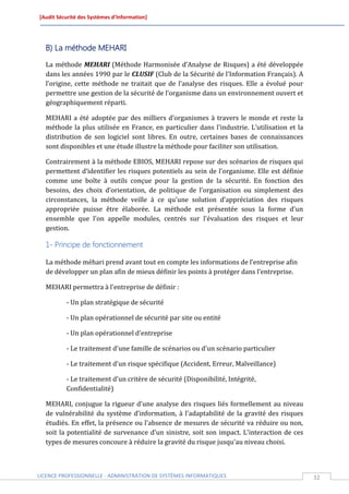 [Audit Sécurité des Systèmes d’Information]




  B) La méthode MEHARI
  La méthode MEHARI (Méthode Harmonisée d’Analyse de Risques) a été développée
  dans les années 1990 par le CLUSIF (Club de la Sécurité de l'Information Français). A
  l’origine, cette méthode ne traitait que de l’analyse des risques. Elle a évolué pour
  permettre une gestion de la sécurité de l’organisme dans un environnement ouvert et
  géographiquement réparti.

  MEHARI a été adoptée par des milliers d’organismes à travers le monde et reste la
  méthode la plus utilisée en France, en particulier dans l'industrie. L’utilisation et la
  distribution de son logiciel sont libres. En outre, certaines bases de connaissances
  sont disponibles et une étude illustre la méthode pour faciliter son utilisation.

  Contrairement à la méthode EBIOS, MEHARI repose sur des scénarios de risques qui
  permettent d’identifier les risques potentiels au sein de l’organisme. Elle est définie
  comme une boîte à outils conçue pour la gestion de la sécurité. En fonction des
  besoins, des choix d’orientation, de politique de l'organisation ou simplement des
  circonstances, la méthode veille à ce qu'une solution d’appréciation des risques
  appropriée puisse être élaborée. La méthode est présentée sous la forme d'un
  ensemble que l'on appelle modules, centrés sur l'évaluation des risques et leur
  gestion.

  1- Principe de fonctionnement

  La méthode méhari prend avant tout en compte les informations de l’entreprise afin
  de développer un plan afin de mieux définir les points à protéger dans l’entreprise.

  MEHARI permettra à l'entreprise de définir :

          - Un plan stratégique de sécurité

          - Un plan opérationnel de sécurité par site ou entité

          - Un plan opérationnel d'entreprise

          - Le traitement d'une famille de scénarios ou d'un scénario particulier

          - Le traitement d'un risque spécifique (Accident, Erreur, Malveillance)

          - Le traitement d'un critère de sécurité (Disponibilité, Intégrité,
          Confidentialité)

  MEHARI, conjugue la rigueur d'une analyse des risques liés formellement au niveau
  de vulnérabilité du système d’information, à l'adaptabilité de la gravité des risques
  étudiés. En effet, la présence ou l'absence de mesures de sécurité va réduire ou non,
  soit la potentialité de survenance d'un sinistre, soit son impact. L'interaction de ces
  types de mesures concoure à réduire la gravité du risque jusqu'au niveau choisi.



LICENCE PROFESSIONNELLE - ADMINISTRATION DE SYSTÈMES INFORMATIQUES                           32
 