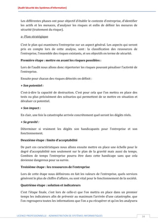 [Audit Sécurité des Systèmes d’Information]




  Les différentes phases ont pour objectif d’établir le contexte d’entreprise, d’identifier
  les actifs et les menaces, d’analyser les risques et enfin de définir les mesures de
  sécurité (traitement du risque).

  a- Plan stratégique

  C’est le plan qui examinera l’entreprise sur un aspect général. Les aspects qui seront
  pris en compte lors de cette analyse, sont : la classification des ressources de
  l’entreprise, l’ensemble des risques existants, et ses objectifs en terme de sécurité.

  Première étape : mettre en avant les risques possibles :

  Lors de l’audit nous allons donc répertorier les risques pouvant pénaliser l’activité de
  l’entreprise.

  Ensuite pour chacun des risques détectés on définit :

  + Son potentiel :

  C'est-à-dire la capacité de destruction. C’est pour cela que l’on mettra en place des
  tests ou plus précisément des scénarios qui permettent de se mettre en situation et
  dévaluer ce potentiel.

  + Son impact :

  En clair, une fois la catastrophe arrivée concrètement quel seront les dégâts réels.

  + Sa gravité :

  Déterminer si vraiment les dégâts son handicapants pour l’entreprise et son
  fonctionnement.

  Deuxième étape : limite d’acceptabilité

  De part ces caractéristiques nous allons ensuite mettre en place une échelle pour le
  degré d’acceptabilité non seulement sur le plan de la gravité mais aussi du temps.
  Combien de temps l’entreprise pourra être dans cette handicape sans que cela
  devienne dangereux pour sa survie.

  Troisième étape : les ressources de l’entreprise

  Lors de cette étape nous définirons en fait les valeurs de l’entreprise, quels services
  génèrent le plus de chiffre d’affaire, ou sont vital pour le fonctionnement de la société.

  Quatrième étape : solution et indicateurs

  C’est l’étape finale, c’est lors de celle-ci que l’on mettra en place dans un premier
  temps les indicateurs afin de prévenir au maximum l’arrivée d’une catastrophe. que
  l’on regroupera toutes les informations que l’on a pu récupérer et qu’on les analysera



LICENCE PROFESSIONNELLE - ADMINISTRATION DE SYSTÈMES INFORMATIQUES                             34
 