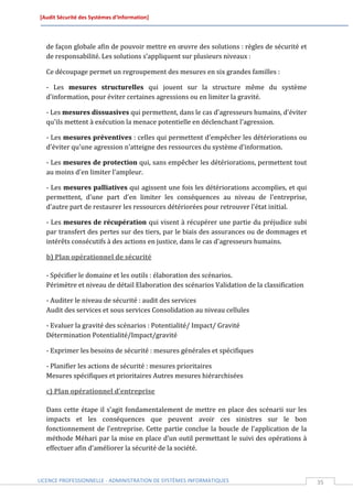 [Audit Sécurité des Systèmes d’Information]




  de façon globale afin de pouvoir mettre en œuvre des solutions : règles de sécurité et
  de responsabilité. Les solutions s’appliquent sur plusieurs niveaux :

  Ce découpage permet un regroupement des mesures en six grandes familles :

  - Les mesures structurelles qui jouent sur la structure même du système
  d'information, pour éviter certaines agressions ou en limiter la gravité.

  - Les mesures dissuasives qui permettent, dans le cas d'agresseurs humains, d'éviter
  qu'ils mettent à exécution la menace potentielle en déclenchant l'agression.

  - Les mesures préventives : celles qui permettent d'empêcher les détériorations ou
  d'éviter qu'une agression n'atteigne des ressources du système d'information.

  - Les mesures de protection qui, sans empêcher les détériorations, permettent tout
  au moins d'en limiter l'ampleur.

  - Les mesures palliatives qui agissent une fois les détériorations accomplies, et qui
  permettent, d'une part d'en limiter les conséquences au niveau de l'entreprise,
  d'autre part de restaurer les ressources détériorées pour retrouver l'état initial.

  - Les mesures de récupération qui visent à récupérer une partie du préjudice subi
  par transfert des pertes sur des tiers, par le biais des assurances ou de dommages et
  intérêts consécutifs à des actions en justice, dans le cas d'agresseurs humains.

  b) Plan opérationnel de sécurité

  - Spécifier le domaine et les outils : élaboration des scénarios.
  Périmètre et niveau de détail Elaboration des scénarios Validation de la classification

  - Auditer le niveau de sécurité : audit des services
  Audit des services et sous services Consolidation au niveau cellules

  - Evaluer la gravité des scénarios : Potentialité/ Impact/ Gravité
  Détermination Potentialité/Impact/gravité

  - Exprimer les besoins de sécurité : mesures générales et spécifiques

  - Planifier les actions de sécurité : mesures prioritaires
  Mesures spécifiques et prioritaires Autres mesures hiérarchisées

  c) Plan opérationnel d’entreprise

  Dans cette étape il s’agit fondamentalement de mettre en place des scénarii sur les
  impacts et les conséquences que peuvent avoir ces sinistres sur le bon
  fonctionnement de l’entreprise. Cette partie conclue la boucle de l’application de la
  méthode Méhari par la mise en place d’un outil permettant le suivi des opérations à
  effectuer afin d’améliorer la sécurité de la société.



LICENCE PROFESSIONNELLE - ADMINISTRATION DE SYSTÈMES INFORMATIQUES                          35
 