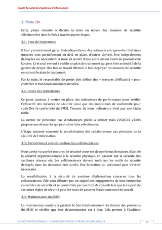 [Audit Sécurité des Systèmes d’Information]




  3- Phase Do

  Cette phase consiste à décrire la mise en œuvre des mesures de sécurité
  sélectionnées dans le SoA à travers quatre étapes.

  3.1- Plan de traitement

  Il faut premièrement gérer l’interdépendance des actions à entreprendre. Certaines
  mesures sont partiellement ou déjà en place, d’autres doivent être intégralement
  déployées ou nécessitent la mise en œuvre d’une autre action avant de pouvoir être
  lancées. Ce travail revient à établir un plan de traitement qui peut être assimilé à de la
  gestion de projet. Une fois ce travail effectué, il faut déployer les mesures de sécurité
  en suivant le plan de traitement.

  Par la suite, le responsable de projet doit définir des « mesures d’efficacité » pour
  contrôler le bon fonctionnement du SMSI.

  3.2- Choix des indicateurs

  Ce point consiste à mettre en place des indicateurs de performance pour vérifier
  l’efficacité des mesures de sécurité ainsi que des indicateurs de conformité pour
  contrôler la conformité du SMSI. Trouver de bons indicateurs n’est pas une tâche
  facile.

  La norme ne préconise pas d’indicateurs précis à utiliser mais l’ISO/CEI 27004
  propose une démarche qui peut aider à les sélectionner.

  L’étape suivante concerne la sensibilisation des collaborateurs aux principes de la
  sécurité de l’information.

  3.3- Formation et sensibilisation des collaborateurs

  Nous avons vu que les mesures de sécurité couvrent de nombreux domaines allant de
  la sécurité organisationnelle à la sécurité physique, en passant par la sécurité des
  systèmes réseaux etc. Les collaborateurs doivent maîtriser les outils de sécurité
  déployés dans les domaines très variés. Une formation du personnel peut s’avérer
  nécessaire.

  La sensibilisation à la sécurité du système d’information concerne tous les
  collaborateurs. Elle peut débuter par un rappel des engagements de leur entreprise
  en matière de sécurité et se poursuivre par une liste de conseils tels que le respect de
  certaines règles de sécurité pour les mots de passe et l’environnement de travail.

  3.4- Maintenance du SMSI

  La maintenance consiste à garantir le bon fonctionnement de chacun des processus
  du SMSI et vérifier que leur documentation est à jour. Cela permet à l’auditeur


LICENCE PROFESSIONNELLE - ADMINISTRATION DE SYSTÈMES INFORMATIQUES                             38
 