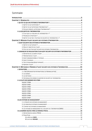[Audit Sécurité des Systèmes d’Information]




  Sommaire
  INTRODUCTION .....................................................................................................................5
  CHAPITRE 1 : GENERALITES .......................................................................................................6
            I- QU’EST-CE QU’UN SYSTEMES D’INFORMATION ?.............................................................................. 6
                    1- QU’EST-CE QU’UN SYSTEMES ? .......................................................................................................... 6
                    2- QU’EST-CE QU’UN SYSTEME D’INFORMATION ? .................................................................................... 6
                    3- EN QUOI CONSISTE UN SYSTEME D’INFORMATION ? ............................................................................... 6
            II- LA SECURITE DE L’INFORMATION .................................................................................................... 7
                    1- C’EST QUOI LA « SECURITE DE L'INFORMATION » ? ................................................................................ 7
                    2- POURQUOI SE PROTEGER ? ............................................................................................................... 7
                    3- QU’EST-CE QU’UNE « POLITIQUE DE SECURITE DE L’INFORMATION » ? ...................................................... 8
  CHAPITRE 2 : MISSION D’AUDIT SECURITE DES SYSTEMES D’INFORMATION .............................................9
            I- AUDIT SECURITE DES SYSTEMES D’INFORMATION ............................................................................ 9
                   1- QU’EST-CE QU’UN AUDIT ? ............................................................................................................... 9
                   2- ROLES ET OBJECTIFS DE L’AUDIT ......................................................................................................... 9
                   3- CYCLE DE VIE D’UN AUDIT SECURITE DES SYSTEMES D’INFORMATION ........................................................ 10
            II- DEMARCHE DE REALISATION D'UN AUDIT SECURITE DE SYSTEME D’INFORMATION ...................... 11
                   1- DEFINITION DE LA CHARTE D'AUDIT ................................................................................................... 11
                   2- PREPARATION DE L’AUDIT ............................................................................................................... 11
                   3- AUDIT ORGANISATIONNEL ET PHYSIQUE ............................................................................................. 12
                   4- AUDIT TECHNIQUE......................................................................................................................... 12
                   5- TEST D’INTRUSIONS (AUDIT INTRUSIF) ............................................................................................... 13
                   6- RAPPORT D’AUDIT ......................................................................................................................... 14
  CHAPITRE 3 : METHODES ET NORMES D’AUDIT SECURITE DES SYSTEMES D’INFORMATION ........................ 15
            I- DEFINITIONS .................................................................................................................................. 15
                    1- L’ISO (ORGANISATION INTERNATIONALE DE NORMALISATION) .............................................................. 15
                    2- LES NORMES ................................................................................................................................ 15
                    3- LES METHODES ............................................................................................................................. 16
                    4- HISTORIQUE DES NORMES EN MATIERE DE SECURITE DE L’INFORMATION .................................................. 16
            II- LA SUITE DES NORMES ISO 2700X .................................................................................................. 18
                    ISO/IEC 27000 .............................................................................................................................. 18
                    ISO/CEI 27001 .............................................................................................................................. 19
                    ISO/CEI 27002 .............................................................................................................................. 19
                    ISO/CEI 27003 .............................................................................................................................. 20
                    ISO/CEI 27004 .............................................................................................................................. 21
                    ISO/CEI 27005 .............................................................................................................................. 21
                    ISO/CEI 27006 .............................................................................................................................. 22
                    ISO/CEI 27007 .............................................................................................................................. 22
            III-LES SYSTEME DE MANAGEMENT ................................................................................................... 23
                    1- LE PRINCIPE DES SYSTEMES DE MANAGEMENT ..................................................................................... 23
                    2- LES PRINCIPAUX SYSTEMES DE MANAGEMENT ..................................................................................... 24
                    3- L’APPORT DES SYSTEMES DE MANAGEMENT ........................................................................................ 24
                    4- LES SYSTEMES DE MANAGEMENT DE LA SECURITE DE L'INFORMATION (SMSI) ........................................... 25
            IV-LA NORME ISO/CEI 27001 (LE MODELE PDCA) ............................................................................... 26
                    1- DEFINITIONS (LE MODELE PDCA) .................................................................................................... 26
                    2- PHASE PLAN ................................................................................................................................ 27
                              A) LA METHODE EBIOS............................................................................................................................ 30
                              B) LA METHODE MEHARI ......................................................................................................................... 32



LICENCE PROFESSIONNELLE - ADMINISTRATION DE SYSTÈMES INFORMATIQUES                                                                                                                 3
 