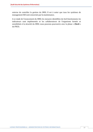 [Audit Sécurité des Systèmes d’Information]




  externe de contrôler la gestion du SMSI. Il est à noter que tous les systèmes de
  management ISO sont concernés par la maintenance.

  A ce stade de l’avancement du SMSI, les mesures identifiées du SoA fonctionnent, les
  indicateurs sont implémentés et les collaborateurs de l’organisme formés et
  sensibilisés à la sécurité du SMSI, nous pouvons poursuivre avec la phase « Check »
  du PDCA.




LICENCE PROFESSIONNELLE - ADMINISTRATION DE SYSTÈMES INFORMATIQUES                       39
 