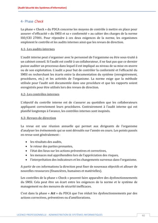 [Audit Sécurité des Systèmes d’Information]




  4- Phase Check

  La phase « Check » du PDCA concerne les moyens de contrôle à mettre en place pour
  assurer «l’efficacité » du SMSI et sa « conformité » au cahier des charges de la norme
  ISO/CEI 27001. Pour répondre à ces deux exigences de la norme, les organismes
  emploient le contrôle et les audits internes ainsi que les revues de direction.

  4.1- Les audits internes

  L’audit interne peut s’organiser avec le personnel de l’organisme ou être sous-traité à
  un cabinet conseil. Si l’audit est confié à un collaborateur, il ne faut pas que ce dernier
  puisse auditer un processus dans lequel il est impliqué au niveau de sa mise en œuvre
  ou de son exploitation. L’audit a pour but de contrôler la conformité et l’efficacité du
  SMSI en recherchant les écarts entre la documentation du système (enregistrement,
  procédures, etc.) et les activités de l’organisme. La norme exige que la méthode
  utilisée pour l’audit soit documentée dans une procédure et que les rapports soient
  enregistrés pour être utilisés lors des revues de direction.

  4.2- Les contrôles internes

  L’objectif du contrôle interne est de s’assurer au quotidien que les collaborateurs
  appliquent correctement leurs procédures. Contrairement à l’audit interne qui est
  planifié longtemps à l’avance, les contrôles internes sont inopinés.

  4.3- Revues de direction

  La revue est une réunion annuelle qui permet aux dirigeants de l’organisme
  d’analyser les événements qui se sont déroulés sur l’année en cours. Les points passés
  en revue sont généralement :

         les résultats des audits,
         le retour des parties prenantes,
         l’état des lieux sur les actions préventives et correctives,
         les menaces mal appréhendées lors de l’appréciation des risques,
         l’interprétation des indicateurs et les changements survenus dans l’organisme.

  A partir de ces informations la direction peut fixer de nouveaux objectifs et allouer de
  nouvelles ressources (financières, humaines et matérielles).

  Les contrôles de la phase « Check » peuvent faire apparaître des dysfonctionnements
  du SMSI. Cela peut être un écart entre les exigences de la norme et le système de
  management ou des mesures de sécurité inefficaces.

  C’est dans la phase « Act » du PDCA que l’on réduit les dysfonctionnements par des
  actions correctives, préventives ou d’améliorations.




LICENCE PROFESSIONNELLE - ADMINISTRATION DE SYSTÈMES INFORMATIQUES                              40
 