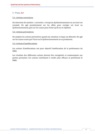 [Audit Sécurité des Systèmes d’Information]




  5- Phase Act

  5.1- Actions correctives

  On intervient de manière « corrective » lorsqu’un dysfonctionnement ou un écart est
  constaté. On agit premièrement sur les effets pour corriger cet écart ou
  dysfonctionnement, puis sur les causes pour éviter qu’ils ne se répètent.

  5.2- Actions préventives

  On emploie les actions préventives quand une situation à risque est détectée. On agit
  sur les causes avant que l’écart ou le dysfonctionnement ne se produisent.

  5.3- Actions d’améliorations

  Les actions d’améliorations ont pour objectif l’amélioration de la performance du
  SMSI.

  Les résultats des différentes actions doivent être enregistrés et communiqués aux
  parties prenantes. Ces actions contribuent à rendre plus efficace et performant le
  SMSI.




LICENCE PROFESSIONNELLE - ADMINISTRATION DE SYSTÈMES INFORMATIQUES                        41
 