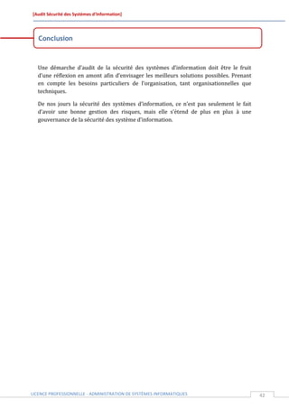 [Audit Sécurité des Systèmes d’Information]




   Conclusion



  Une démarche d’audit de la sécurité des systèmes d’information doit être le fruit
  d’une réflexion en amont afin d’envisager les meilleurs solutions possibles. Prenant
  en compte les besoins particuliers de l’organisation, tant organisationnelles que
  techniques.

  De nos jours la sécurité des systèmes d’information, ce n’est pas seulement le fait
  d’avoir une bonne gestion des risques, mais elle s’étend de plus en plus à une
  gouvernance de la sécurité des système d’information.




LICENCE PROFESSIONNELLE - ADMINISTRATION DE SYSTÈMES INFORMATIQUES                       42
 