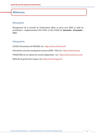 [Audit Sécurité des Systèmes d’Information]



   Références



  Bibliographie

  Management de la sécurité de l’information [Mise en place d’un SMSI et audit de
  certification - Implémentation ISO 27001 et ISO 27002] de Alexandre Fernandez -
  Toro



  Webographie

  CLUSIF, Présentation de MEHARI. Sur : http://www.clusif.asso.fr

  Information security management systems (ISMS - ISO). Sur : http://www.iso.org

  YSOSECURE est un cabinet de conseil indépendant. Sur : http://www.ysosecure.com

  Méthode de gestion des risques. Sur: http://www.ssi.gouv.fr




LICENCE PROFESSIONNELLE - ADMINISTRATION DE SYSTÈMES INFORMATIQUES                  43
 