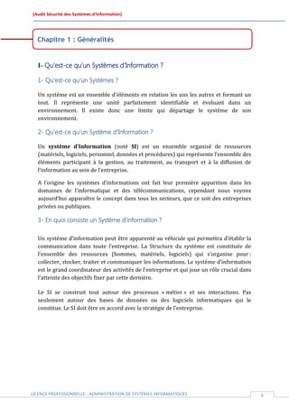 [Audit Sécurité des Systèmes d’Information]




  Chapitre 1 : Généralités


  I- Qu’est-ce qu’un Systèmes d’Information ?

  1- Qu’est-ce qu’un Systèmes ?

  Un système est un ensemble d'éléments en relation les uns les autres et formant un
  tout. Il représente une unité parfaitement identifiable et évoluant dans un
  environnement. Il existe donc une limite qui départage le système de son
  environnement.

  2- Qu’est-ce qu’un Système d’Information ?

  Un système d’Information (noté SI) est un ensemble organisé de ressources
  (matériels, logiciels, personnel, données et procédures) qui représente l’ensemble des
  éléments participant à la gestion, au traitement, au transport et à la diffusion de
  l’information au sein de l’entreprise.

  A l’origine les systèmes d’informations ont fait leur première apparition dans les
  domaines de l’informatique et des télécommunications, cependant nous voyons
  aujourd’hui apparaître le concept dans tous les secteurs, que ce soit des entreprises
  privées ou publiques.

  3- En quoi consiste un Système d’information ?

  Un système d’information peut être apparenté au véhicule qui permettra d’établir la
  communication dans toute l’entreprise. La Structure du système est constituée de
  l’ensemble des ressources (hommes, matériels, logiciels) qui s’organise pour :
  collecter, stocker, traiter et communiquer les informations. Le système d’information
  est le grand coordinateur des activités de l’entreprise et qui joue un rôle crucial dans
  l’atteinte des objectifs fixer par cette dernière.

  Le SI se construit tout autour des processus « métier » et ses interactions. Pas
  seulement autour des bases de données ou des logiciels informatiques qui le
  constitue. Le SI doit être en accord avec la stratégie de l’entreprise.




LICENCE PROFESSIONNELLE - ADMINISTRATION DE SYSTÈMES INFORMATIQUES                           6
 