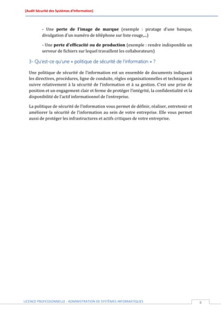 [Audit Sécurité des Systèmes d’Information]




          - Une perte de l'image de marque (exemple : piratage d'une banque,
          divulgation d'un numéro de téléphone sur liste rouge,...)

          - Une perte d'efficacité ou de production (exemple : rendre indisponible un
          serveur de fichiers sur lequel travaillent les collaborateurs)

  3- Qu’est-ce qu’une « politique de sécurité de l’information » ?

  Une politique de sécurité de l’information est un ensemble de documents indiquant
  les directives, procédures, ligne de conduite, règles organisationnelles et techniques à
  suivre relativement à la sécurité de l’information et à sa gestion. C’est une prise de
  position et un engagement clair et ferme de protéger l’intégrité, la confidentialité et la
  disponibilité de l’actif informationnel de l’entreprise.

  La politique de sécurité de l’information vous permet de définir, réaliser, entretenir et
  améliorer la sécurité de l’information au sein de votre entreprise. Elle vous permet
  aussi de protéger les infrastructures et actifs critiques de votre entreprise.




LICENCE PROFESSIONNELLE - ADMINISTRATION DE SYSTÈMES INFORMATIQUES                             8
 