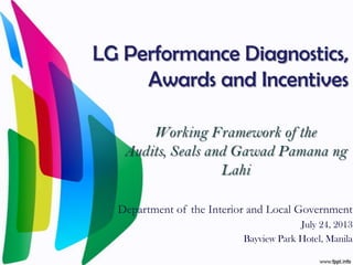 LG Performance Diagnostics,
Awards and Incentives
Working Framework of the
Audits, Seals and Gawad Pamana ng
Lahi
Department of the Interior and Local Government
July 24, 2013
Bayview Park Hotel, Manila
 