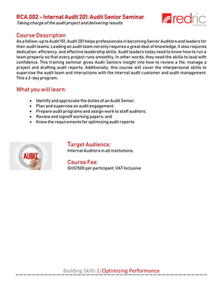 RCA.002 - Internal Audit 201: Audit Senior Seminar
Taking charge of the audit project and delivering results
Building Skills ||Optimizing Performance
Course Description
As afollow-uptoAudit101,Audit 201helps professionalsinbecomingSenior Auditors andleaders for
their audit teams. Leading an audit team not only requires a great deal of knowledge, it also requires
dedication, efficiency, and effective leadership skills. Audit leaders today need to know how to run a
team properly so that every project runs smoothly. In other words, they need the skills to lead with
confidence. This training seminar gives Audit Seniors insight into how to review a file, manage a
project and drafting audit reports. Additionally, this course will cover the interpersonal skills to
supervise the audit team and interactions with the internal audit customer and audit management.
This a 2-day program.
What you will learn:
 Identify and appreciate the duties of an Audit Senior;
 Plan and supervise an audit engagement;
 Prepare audit programs and assign work to staff auditors;
 Review and signoff working papers; and
 Know the requirements for optimizing audit reports
Target Audience:
Internal Auditors in all institutions.
Course Fee:
GHS1500 per participant, VAT Inclusive
 