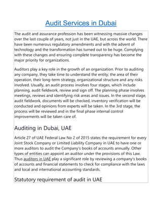 Audit Services in Dubai
The audit and assurance profession has been witnessing massive changes
over the last couple of years, not just in the UAE, but across the world. There
have been numerous regulatory amendments and with the advent of
technology and the transformation has turned out to be huge. Complying
with these changes and ensuring complete transparency has become the
major priority for organizations.
Auditors play a key role in the growth of an organization. Prior to auditing
any company, they take time to understand the entity; the area of their
operation, their long-term strategy, organizational structure and any risks
involved. Usually, an audit process involves four stages, which include
planning, audit fieldwork, review and sign off. The planning phase involves
meetings, reviews and identifying risk areas and issues. In the second stage,
audit fieldwork, documents will be checked, inventory verification will be
conducted and opinions from experts will be taken. In the 3rd stage, the
process will be reviewed and in the final phase internal control
improvements will be taken care of.
Auditing in Dubai, UAE
Article 27 of UAE Federal Law No 2 of 2015 states the requirement for every
Joint Stock Company or Limited Liability Company in UAE to have one or
more auditors to audit the Company’s books of accounts annually. Other
types of entities can appoint an auditor under the provisions of this Law.
Thus auditors in UAE play a significant role by reviewing a company’s books
of accounts and financial statements to check for compliance with the laws
and local and international accounting standards.
Statutory requirement of audit in UAE
 