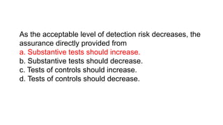 As the acceptable level of detection risk decreases, the
assurance directly provided from
a. Substantive tests should increase.
b. Substantive tests should decrease.
c. Tests of controls should increase.
d. Tests of controls should decrease.
 