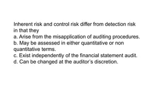 Inherent risk and control risk differ from detection risk
in that they
a. Arise from the misapplication of auditing procedures.
b. May be assessed in either quantitative or non
quantitative terms.
c. Exist independently of the financial statement audit.
d. Can be changed at the auditor’s discretion.
 