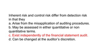 Inherent risk and control risk differ from detection risk
in that they
a. Arise from the misapplication of auditing procedures.
b. May be assessed in either quantitative or non
quantitative terms.
c. Exist independently of the financial statement audit.
d. Can be changed at the auditor’s discretion.
 