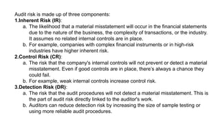 Audit risk is made up of three components:
1.Inherent Risk (IR):
a. The likelihood that a material misstatement will occur in the financial statements
due to the nature of the business, the complexity of transactions, or the industry.
It assumes no related internal controls are in place.
b. For example, companies with complex financial instruments or in high-risk
industries have higher inherent risk.
2.Control Risk (CR):
a. The risk that the company's internal controls will not prevent or detect a material
misstatement. Even if good controls are in place, there’s always a chance they
could fail.
b. For example, weak internal controls increase control risk.
3.Detection Risk (DR):
a. The risk that the audit procedures will not detect a material misstatement. This is
the part of audit risk directly linked to the auditor's work.
b. Auditors can reduce detection risk by increasing the size of sample testing or
using more reliable audit procedures.
 