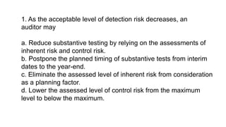 1. As the acceptable level of detection risk decreases, an
auditor may
a. Reduce substantive testing by relying on the assessments of
inherent risk and control risk.
b. Postpone the planned timing of substantive tests from interim
dates to the year-end.
c. Eliminate the assessed level of inherent risk from consideration
as a planning factor.
d. Lower the assessed level of control risk from the maximum
level to below the maximum.
 