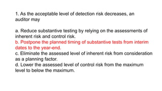 1. As the acceptable level of detection risk decreases, an
auditor may
a. Reduce substantive testing by relying on the assessments of
inherent risk and control risk.
b. Postpone the planned timing of substantive tests from interim
dates to the year-end.
c. Eliminate the assessed level of inherent risk from consideration
as a planning factor.
d. Lower the assessed level of control risk from the maximum
level to below the maximum.
 
