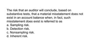 The risk that an auditor will conclude, based on
substantive tests, that a material misstatement does not
exist in an account balance when, in fact, such
misstatement does exist is referred to as
a. Sampling risk.
b. Detection risk.
c. Nonsampling risk.
d. Inherent risk.
 