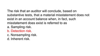 The risk that an auditor will conclude, based on
substantive tests, that a material misstatement does not
exist in an account balance when, in fact, such
misstatement does exist is referred to as
a. Sampling risk.
b. Detection risk.
c. Nonsampling risk.
d. Inherent risk.
 