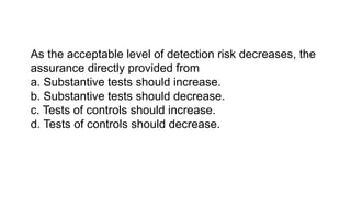 As the acceptable level of detection risk decreases, the
assurance directly provided from
a. Substantive tests should increase.
b. Substantive tests should decrease.
c. Tests of controls should increase.
d. Tests of controls should decrease.
 