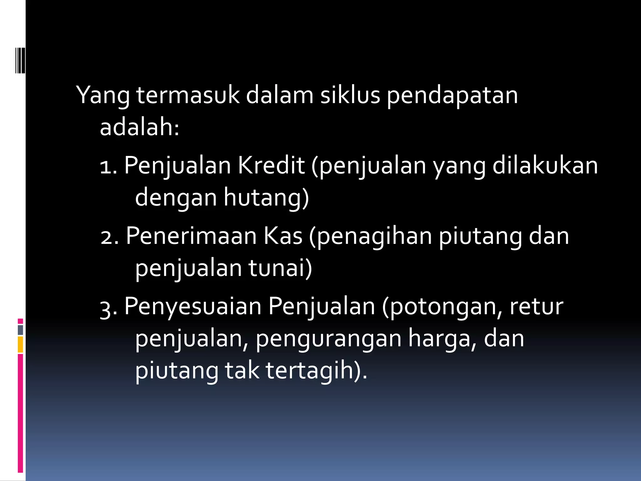 Yang termasuk dalam siklus pendapatan
  adalah:
  1. Penjualan Kredit (penjualan yang dilakukan
      dengan hutang)
  2. Penerimaan Kas (penagihan piutang dan
      penjualan tunai)
  3. Penyesuaian Penjualan (potongan, retur
      penjualan, pengurangan harga, dan
      piutang tak tertagih).
 