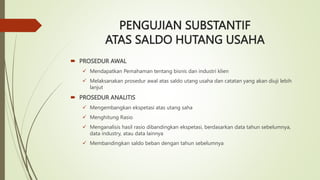 PENGUJIAN SUBSTANTIF
ATAS SALDO HUTANG USAHA
 PROSEDUR AWAL
 Mendapatkan Pemahaman tentang bisnis dan industri klien
 Melaksanakan prosedur awal atas saldo utang usaha dan catatan yang akan diuji lebih
lanjut
 PROSEDUR ANALITIS
 Mengembangkan ekspetasi atas utang saha
 Menghitung Rasio
 Menganalisis hasil rasio dibandingkan ekspetasi, berdasarkan data tahun sebelumnya,
data industry, atau data lainnya
 Membandingkan saldo beban dengan tahun sebelumnya
 